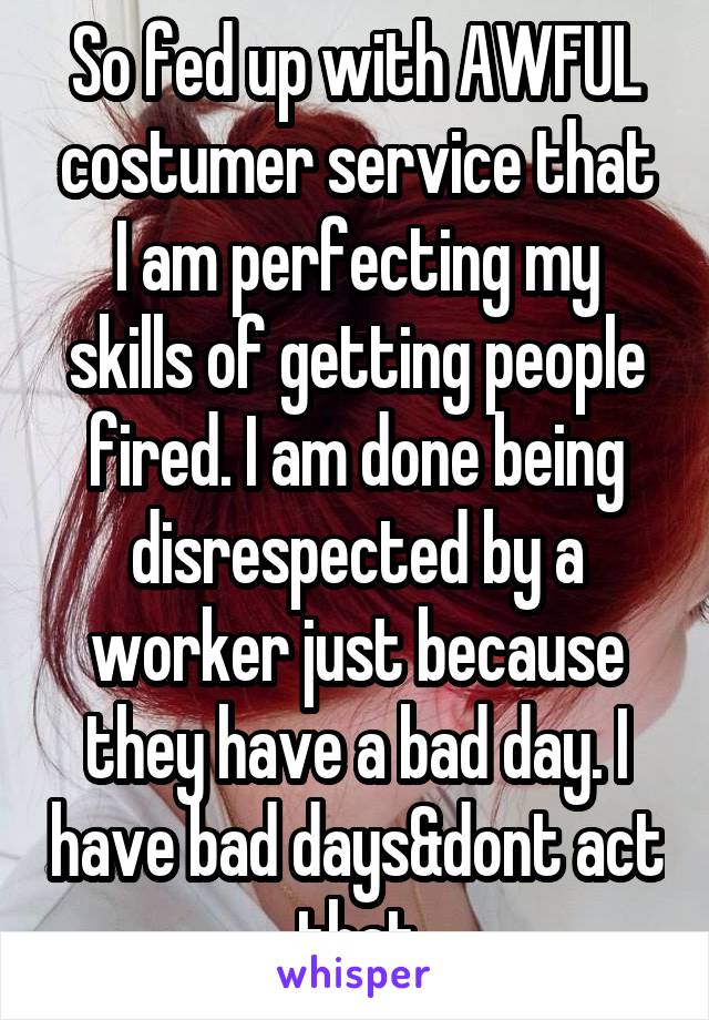 So fed up with AWFUL costumer service that I am perfecting my skills of getting people fired. I am done being disrespected by a worker just because they have a bad day. I have bad days&dont act that