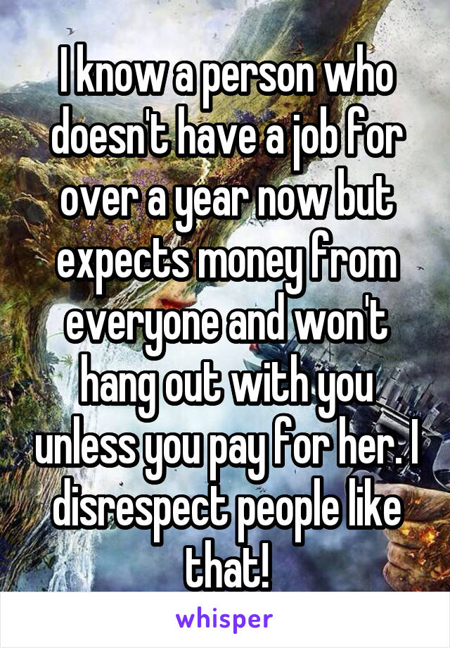 I know a person who doesn't have a job for over a year now but expects money from everyone and won't hang out with you unless you pay for her. I disrespect people like that!