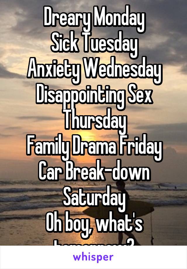 Dreary Monday
Sick Tuesday
Anxiety Wednesday
Disappointing Sex Thursday
Family Drama Friday
Car Break-down Saturday
Oh boy, what's tomorrow?