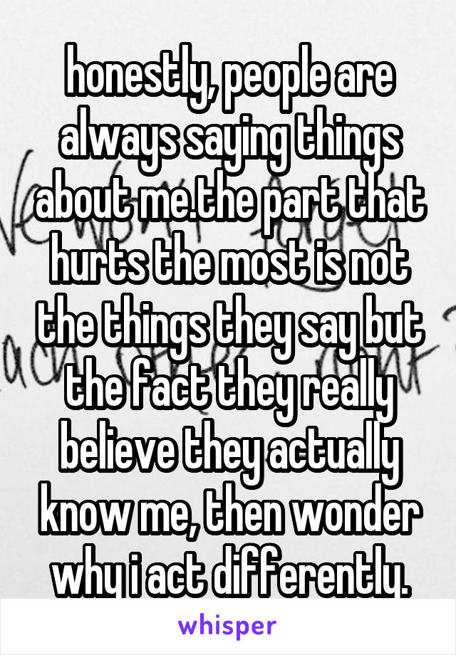 honestly, people are always saying things about me.the part that hurts the most is not the things they say but the fact they really believe they actually know me, then wonder why i act differently.