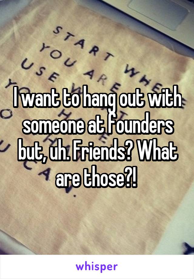 I want to hang out with someone at founders but, uh. Friends? What are those?! 