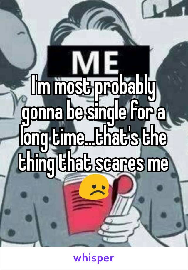 I'm most probably gonna be single for a long time...that's the thing that scares me😞