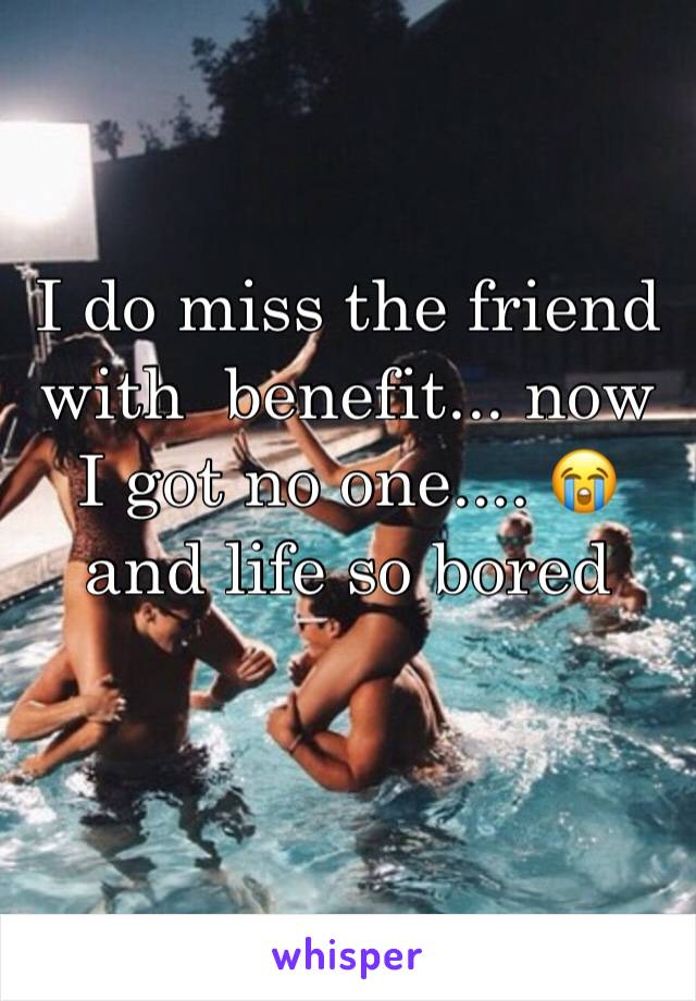 I do miss the friend with  benefit... now I got no one.... 😭 and life so bored 