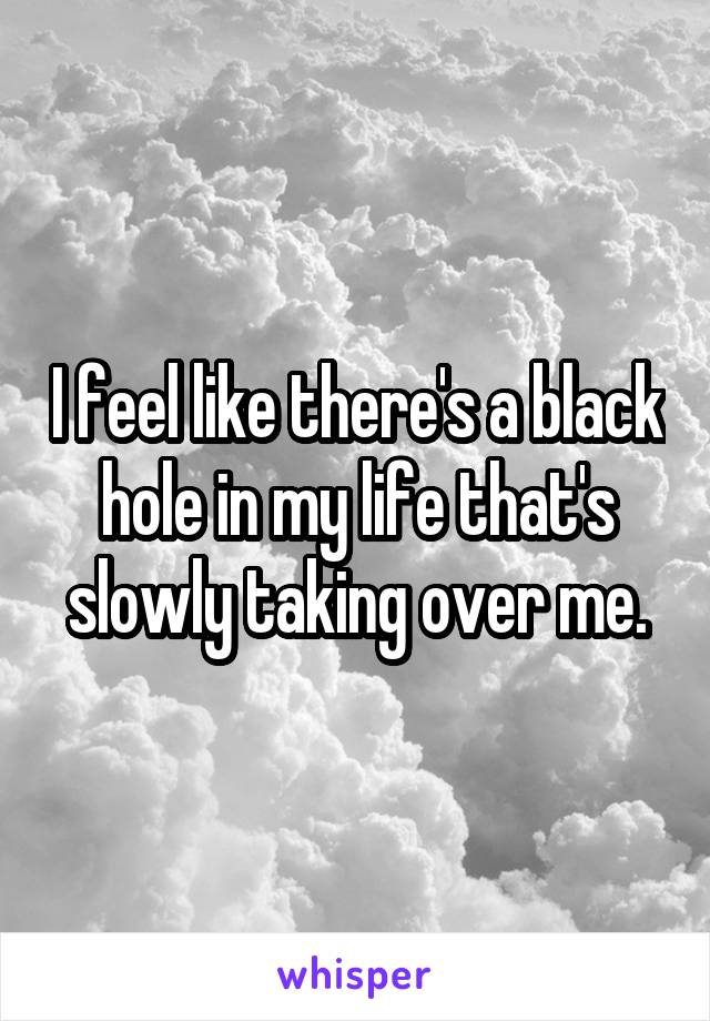 I feel like there's a black hole in my life that's slowly taking over me.