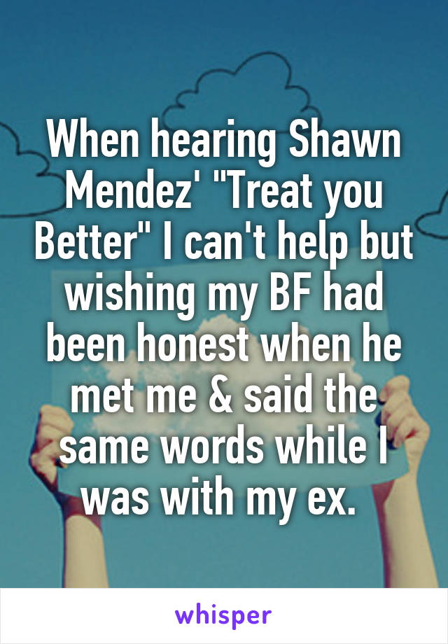 When hearing Shawn Mendez' "Treat you Better" I can't help but wishing my BF had been honest when he met me & said the same words while I was with my ex. 