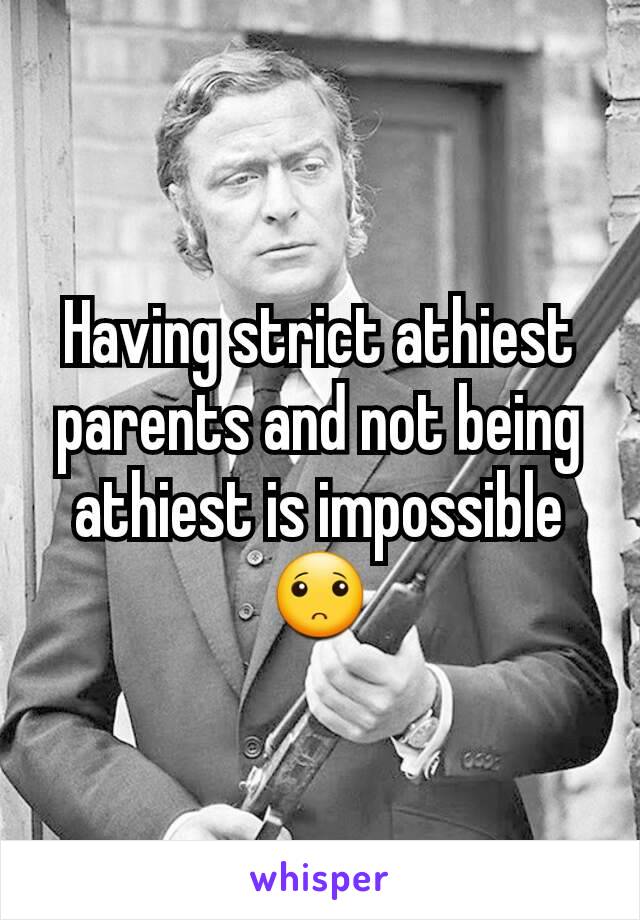 Having strict athiest parents and not being athiest is impossible 🙁