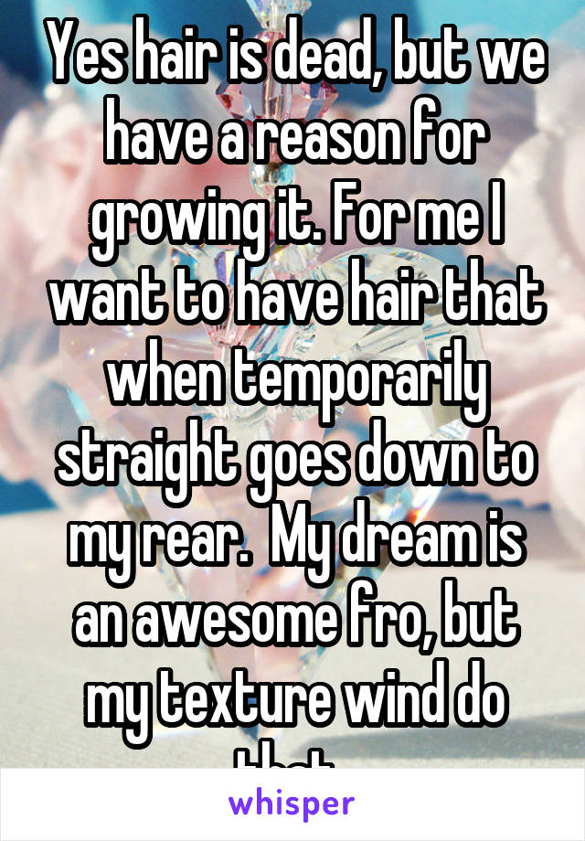 Yes hair is dead, but we have a reason for growing it. For me I want to have hair that when temporarily straight goes down to my rear.  My dream is an awesome fro, but my texture wind do that. 