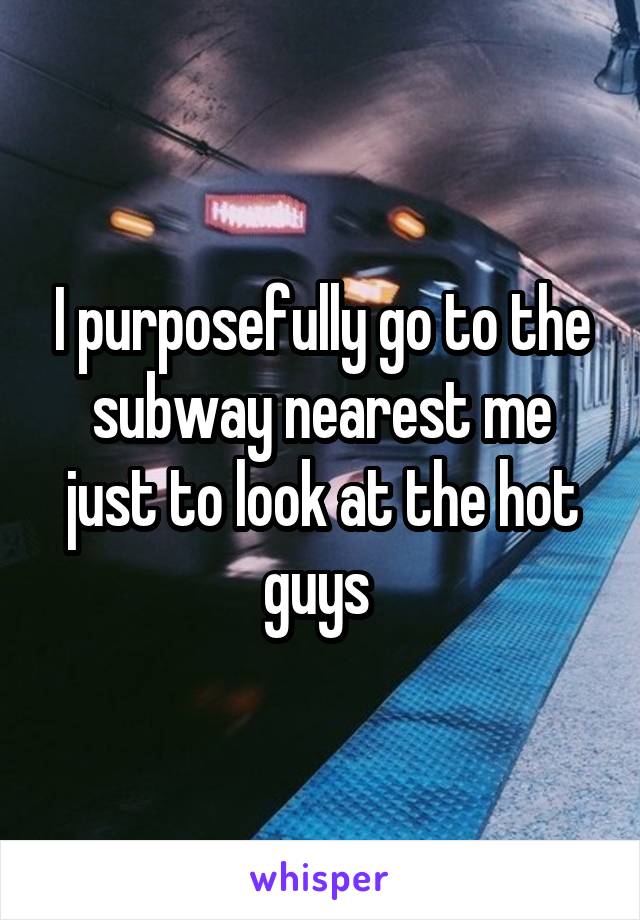 I purposefully go to the subway nearest me just to look at the hot guys 