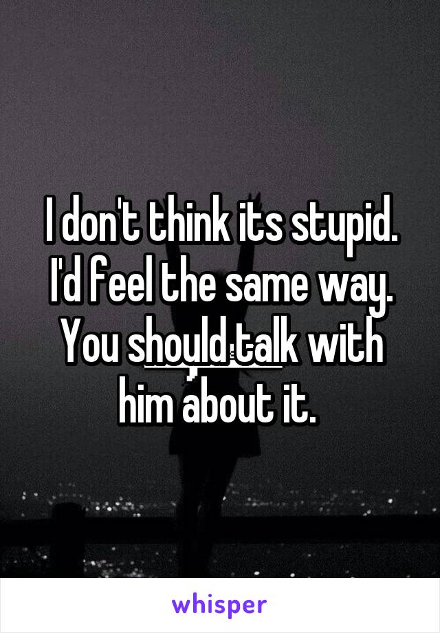 I don't think its stupid. I'd feel the same way. You should talk with him about it. 