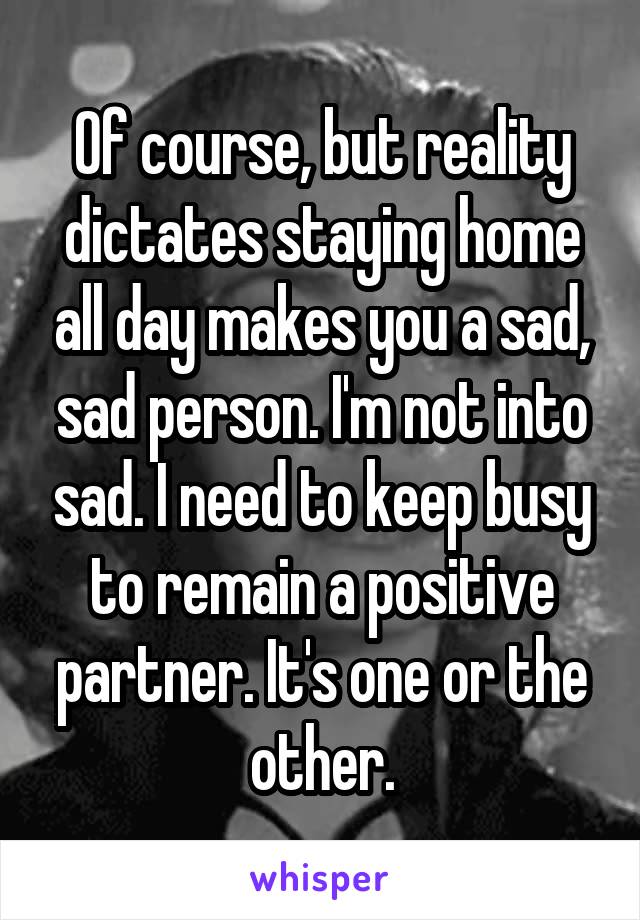 Of course, but reality dictates staying home all day makes you a sad, sad person. I'm not into sad. I need to keep busy to remain a positive partner. It's one or the other.