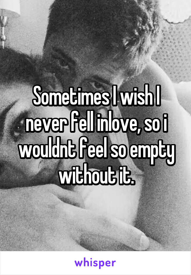 Sometimes I wish I never fell inlove, so i wouldnt feel so empty without it.