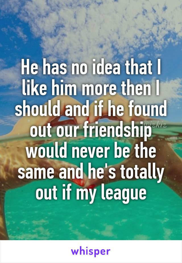 He has no idea that I like him more then I should and if he found out our friendship would never be the same and he's totally out if my league