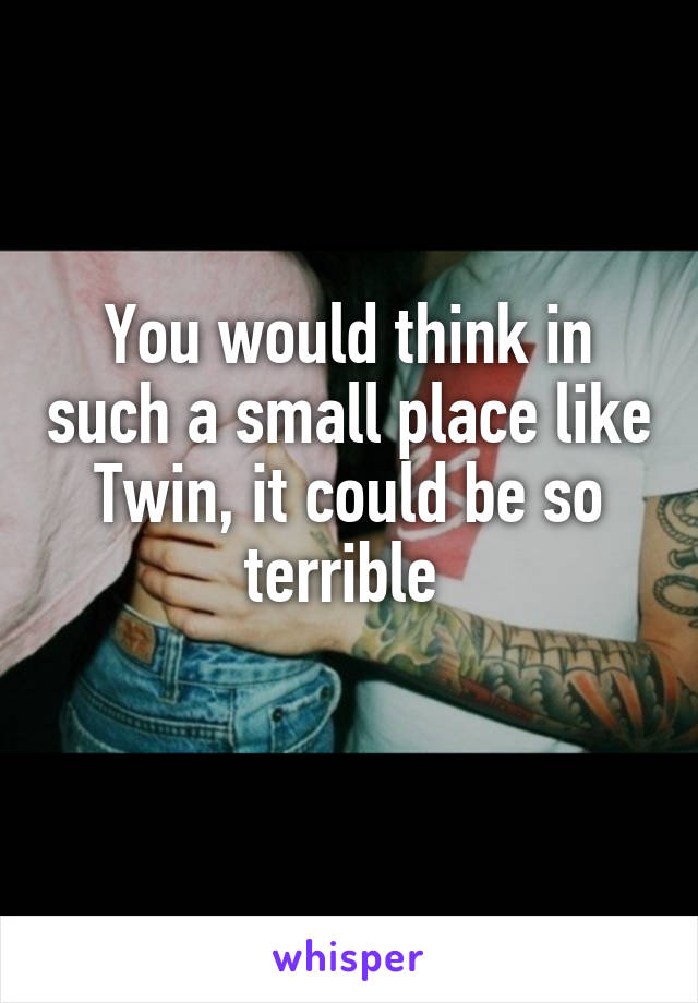 You would think in such a small place like Twin, it could be so terrible 
