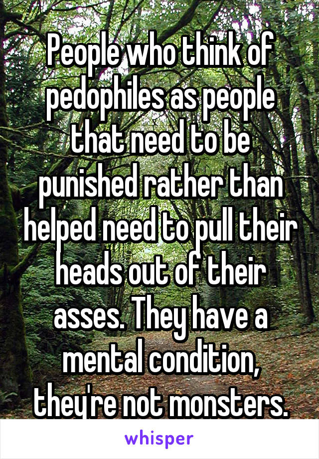 People who think of pedophiles as people that need to be punished rather than helped need to pull their heads out of their asses. They have a mental condition, they're not monsters.
