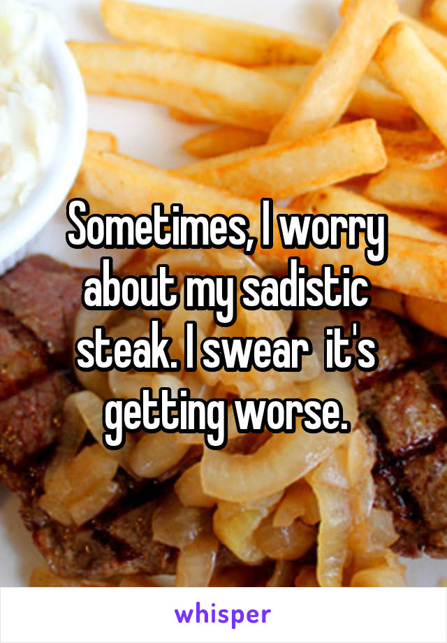 Sometimes, I worry about my sadistic steak. I swear  it's getting worse.