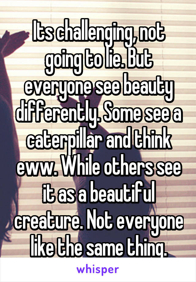 Its challenging, not going to lie. But everyone see beauty differently. Some see a caterpillar and think eww. While others see it as a beautiful creature. Not everyone like the same thing.