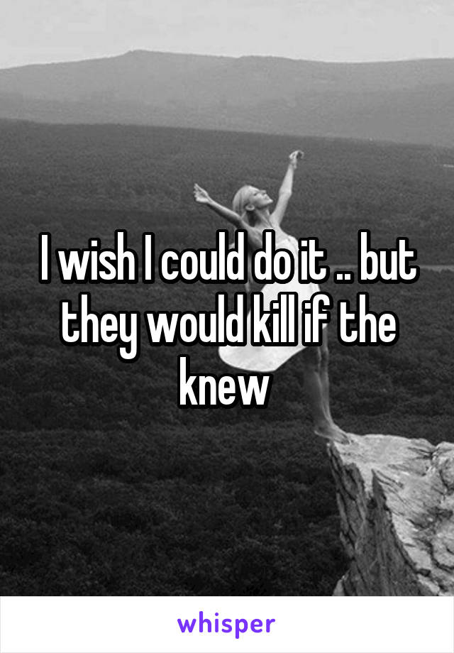 I wish I could do it .. but they would kill if the knew 