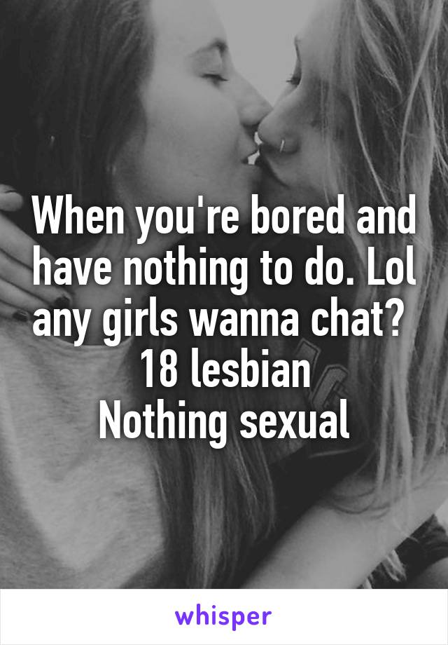 When you're bored and have nothing to do. Lol any girls wanna chat? 
18 lesbian
Nothing sexual