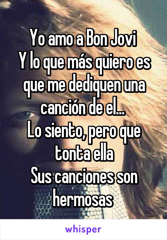 Yo amo a Bon Jovi 
Y lo que más quiero es que me dediquen una canción de el... 
Lo siento, pero que tonta ella
Sus canciones son hermosas 