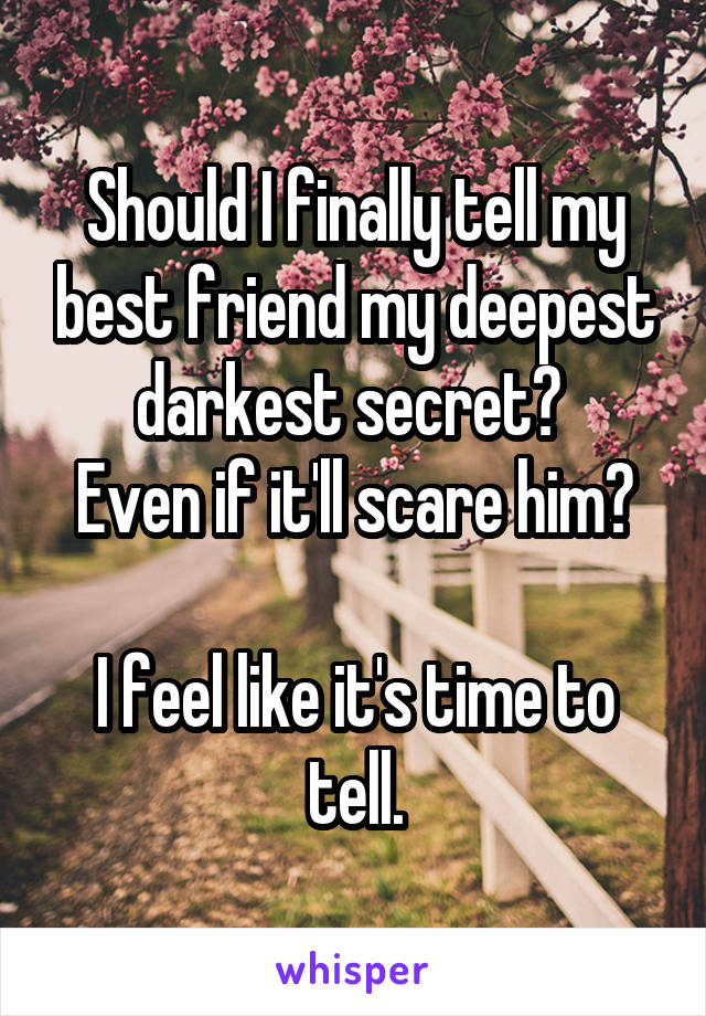 Should I finally tell my best friend my deepest darkest secret? 
Even if it'll scare him?

I feel like it's time to tell.