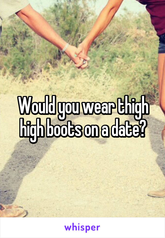 Would you wear thigh high boots on a date?