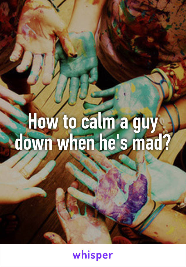 How to calm a guy down when he's mad?