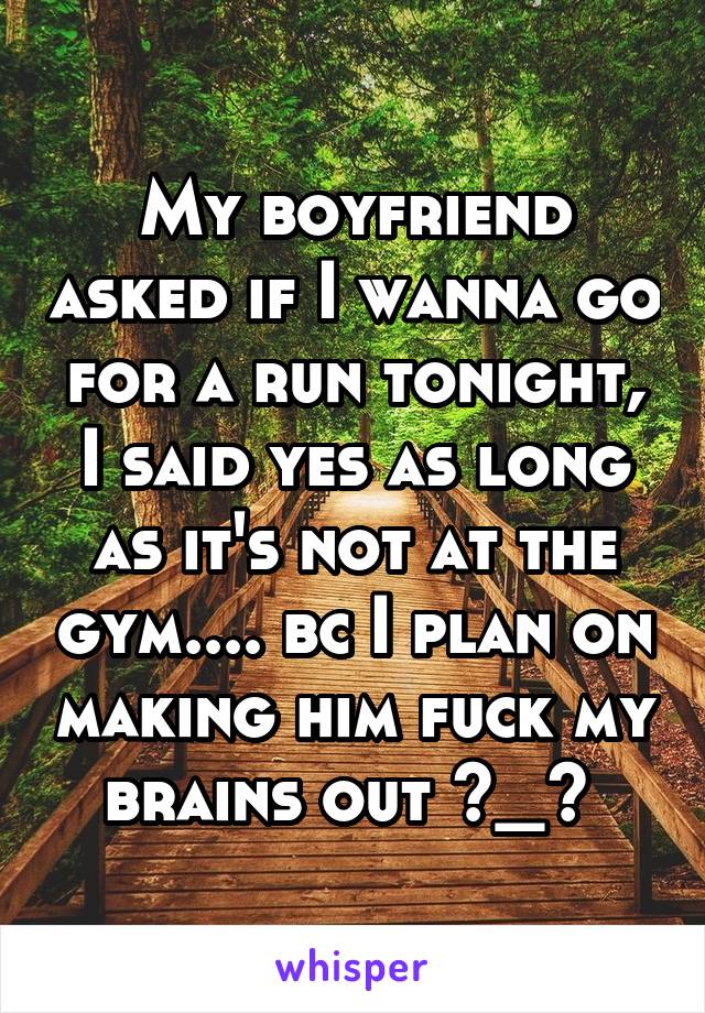 My boyfriend asked if I wanna go for a run tonight, I said yes as long as it's not at the gym.... bc I plan on making him fuck my brains out ^_^ 