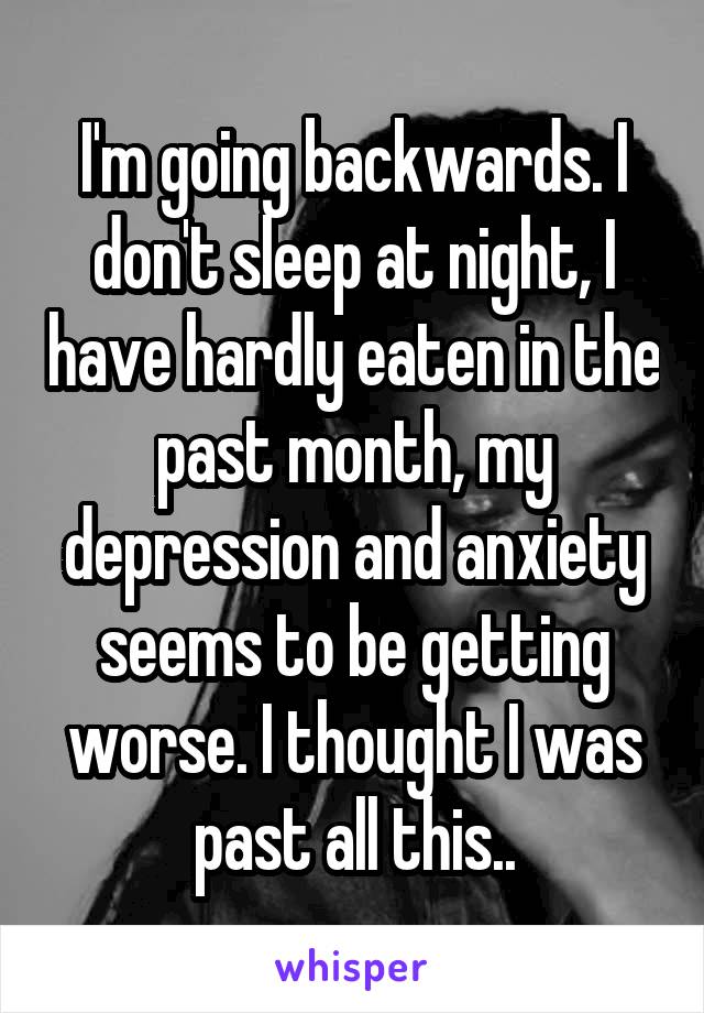 I'm going backwards. I don't sleep at night, I have hardly eaten in the past month, my depression and anxiety seems to be getting worse. I thought I was past all this..