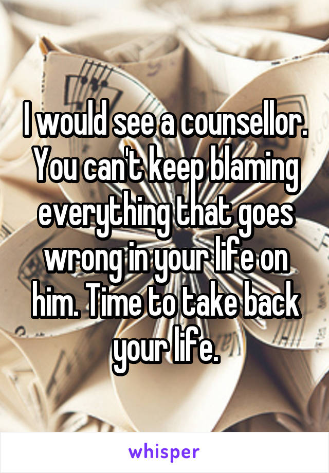 I would see a counsellor. You can't keep blaming everything that goes wrong in your life on him. Time to take back your life.