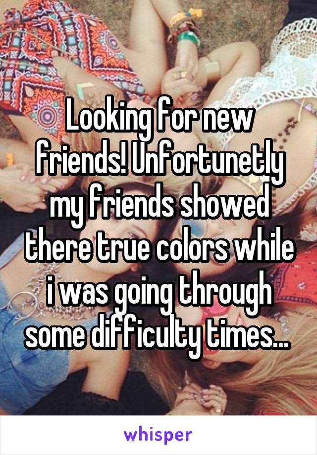 Looking for new friends! Unfortunetly my friends showed there true colors while i was going through some difficulty times... 