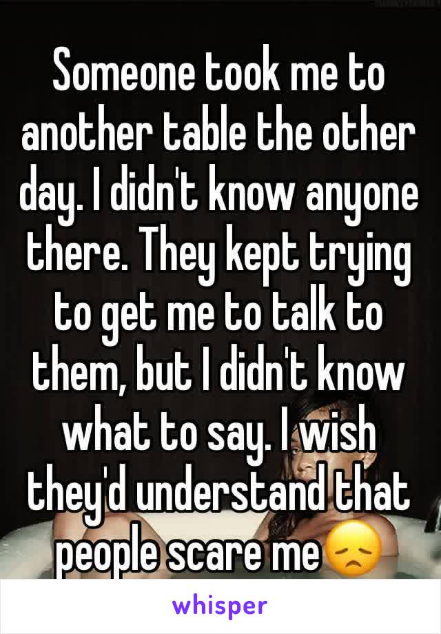 Someone took me to another table the other day. I didn't know anyone there. They kept trying to get me to talk to them, but I didn't know what to say. I wish they'd understand that people scare me😞