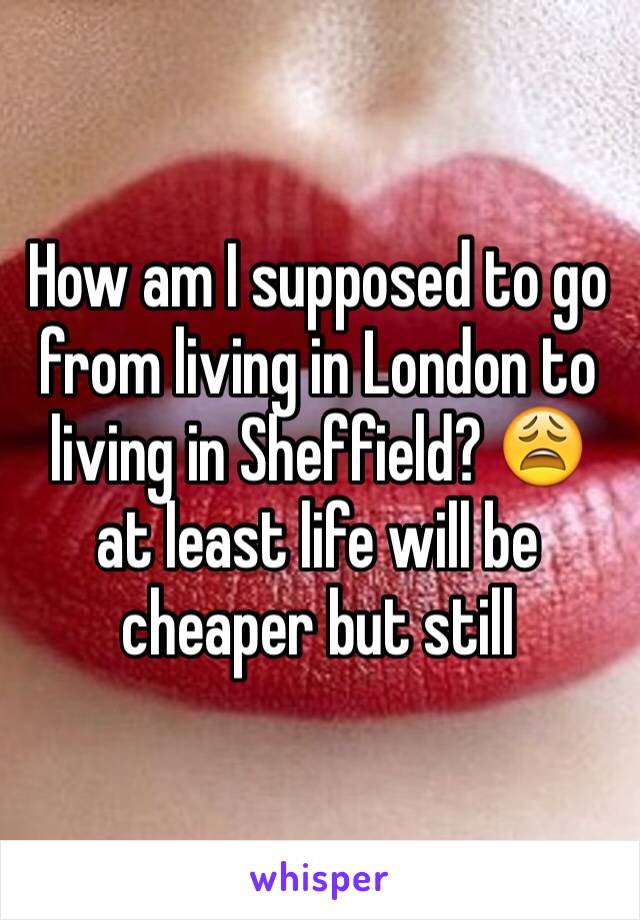 How am I supposed to go from living in London to living in Sheffield? 😩 at least life will be cheaper but still 