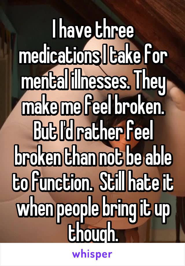 I have three medications I take for mental illnesses. They make me feel broken. But I'd rather feel broken than not be able to function.  Still hate it when people bring it up though.
