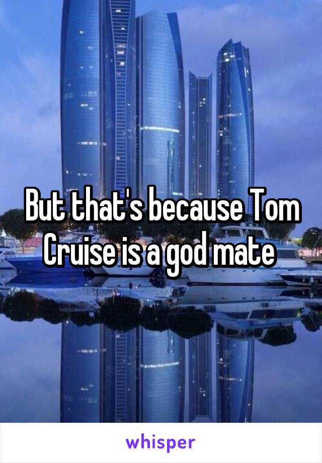 But that's because Tom Cruise is a god mate 