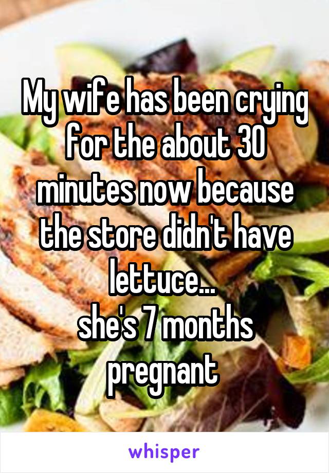 My wife has been crying for the about 30 minutes now because the store didn't have lettuce... 
she's 7 months pregnant 