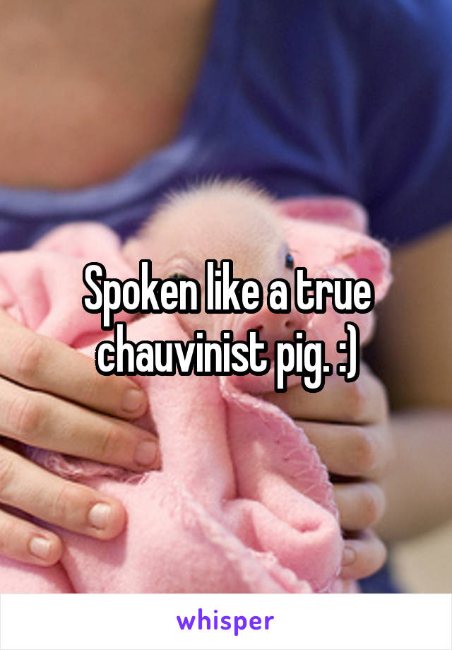Spoken like a true chauvinist pig. :)