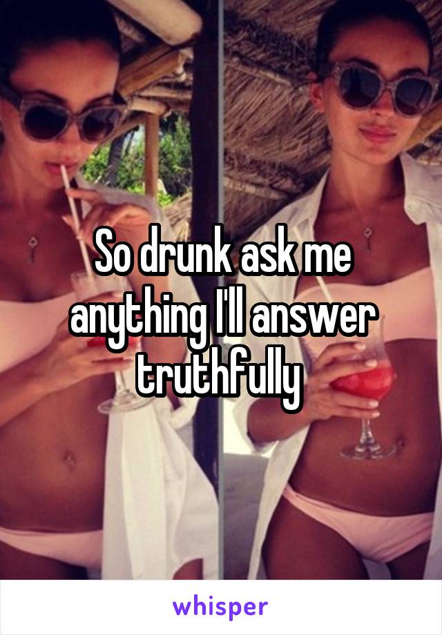 So drunk ask me anything I'll answer truthfully 