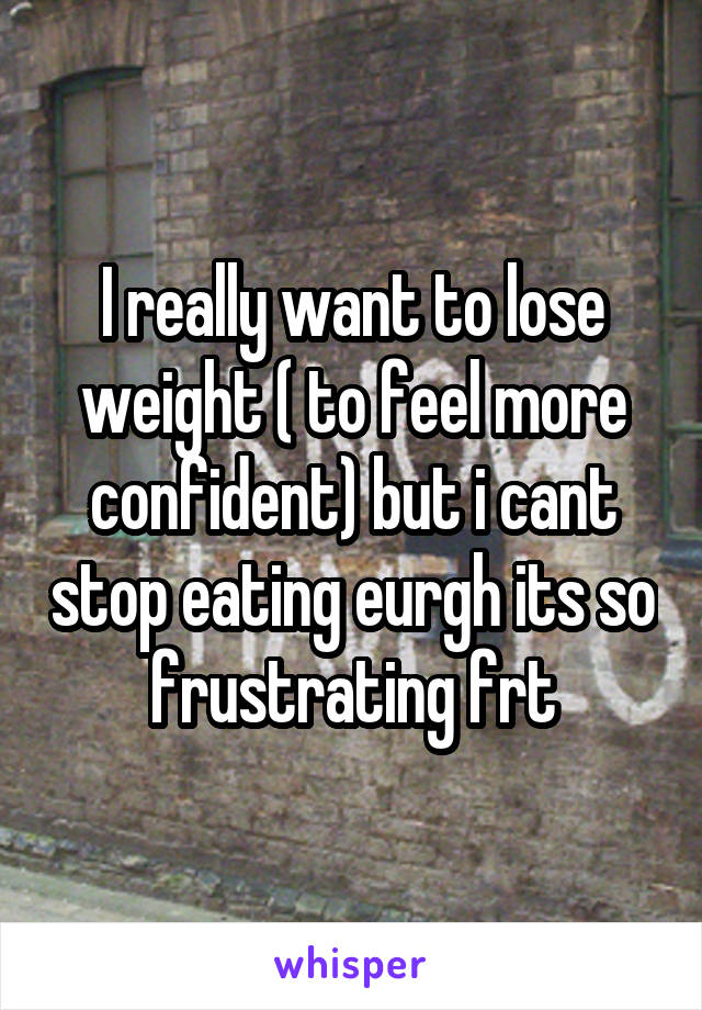 I really want to lose weight ( to feel more confident) but i cant stop eating eurgh its so frustrating frt