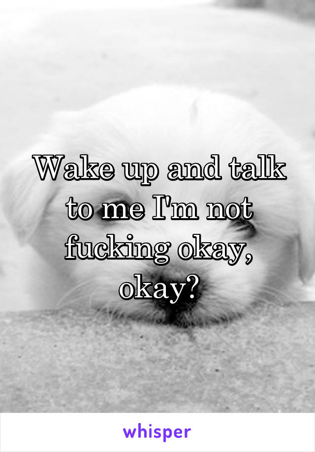 Wake up and talk to me I'm not fucking okay, okay?