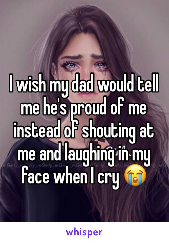 I wish my dad would tell me he's proud of me instead of shouting at me and laughing in my face when I cry 😭 