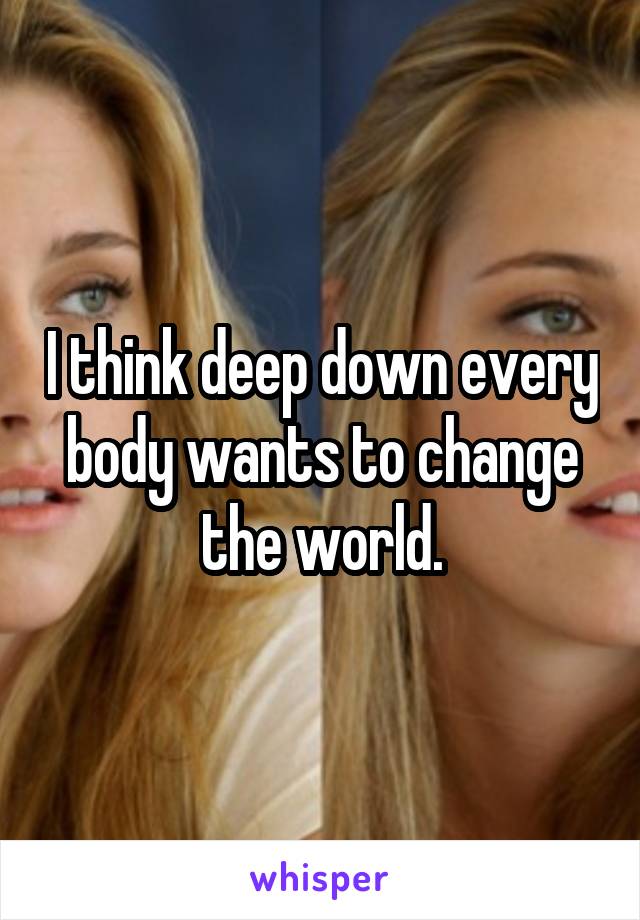 I think deep down every body wants to change the world.