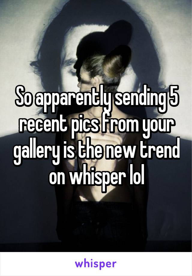 So apparently sending 5 recent pics from your gallery is the new trend on whisper lol