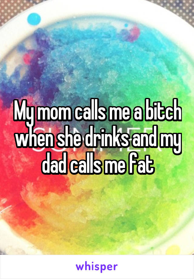 My mom calls me a bitch when she drinks and my dad calls me fat