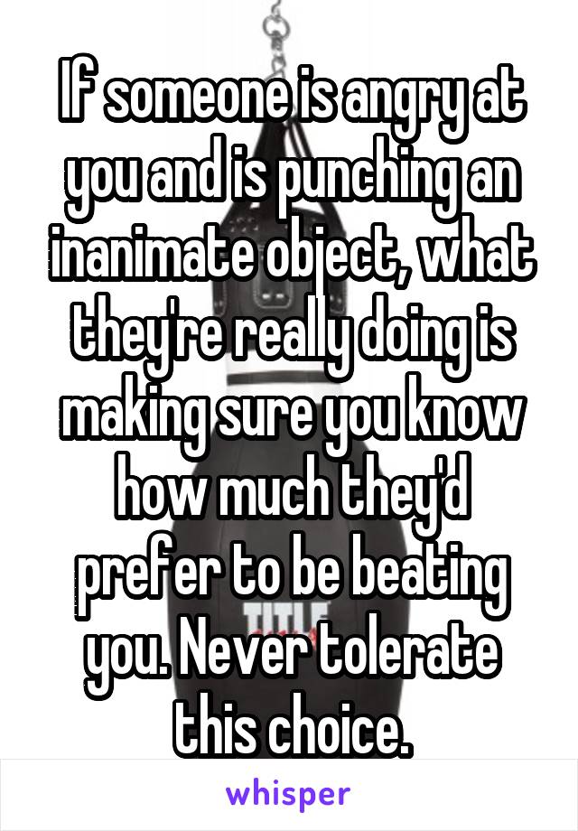 If someone is angry at you and is punching an inanimate object, what they're really doing is making sure you know how much they'd prefer to be beating you. Never tolerate this choice.