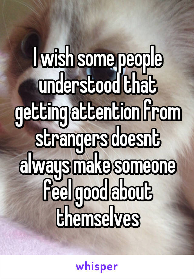 I wish some people understood that getting attention from strangers doesnt always make someone feel good about themselves