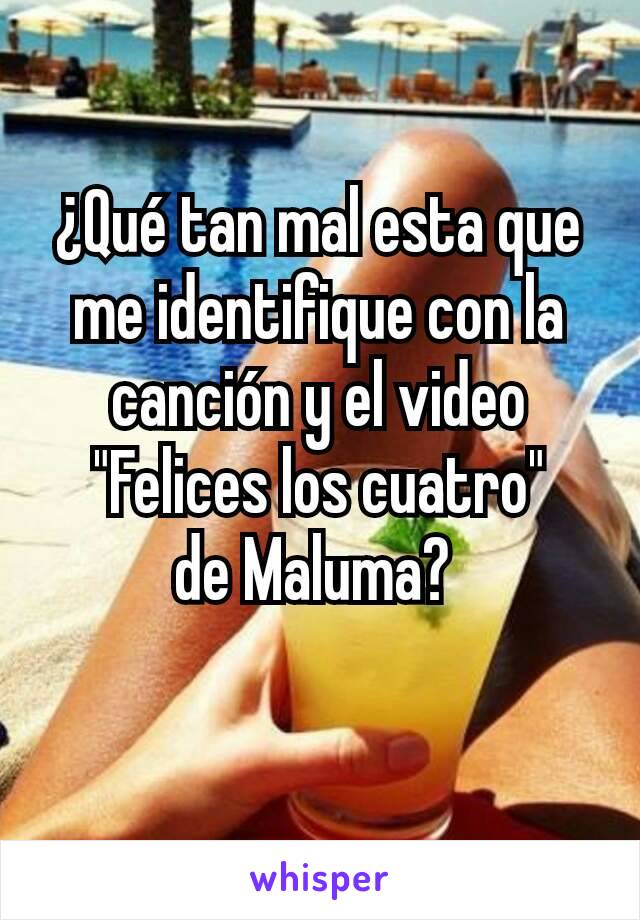 ¿Qué tan mal esta que me identifique con la canción y el video "Felices los cuatro"
de Maluma? 