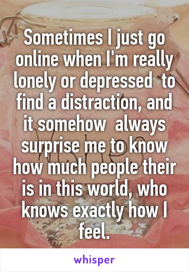 Sometimes I just go online when I'm really lonely or depressed  to find a distraction, and it somehow  always surprise me to know how much people their is in this world, who knows exactly how I feel.