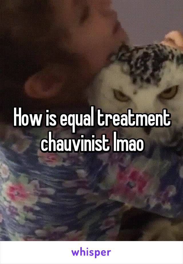 How is equal treatment chauvinist lmao