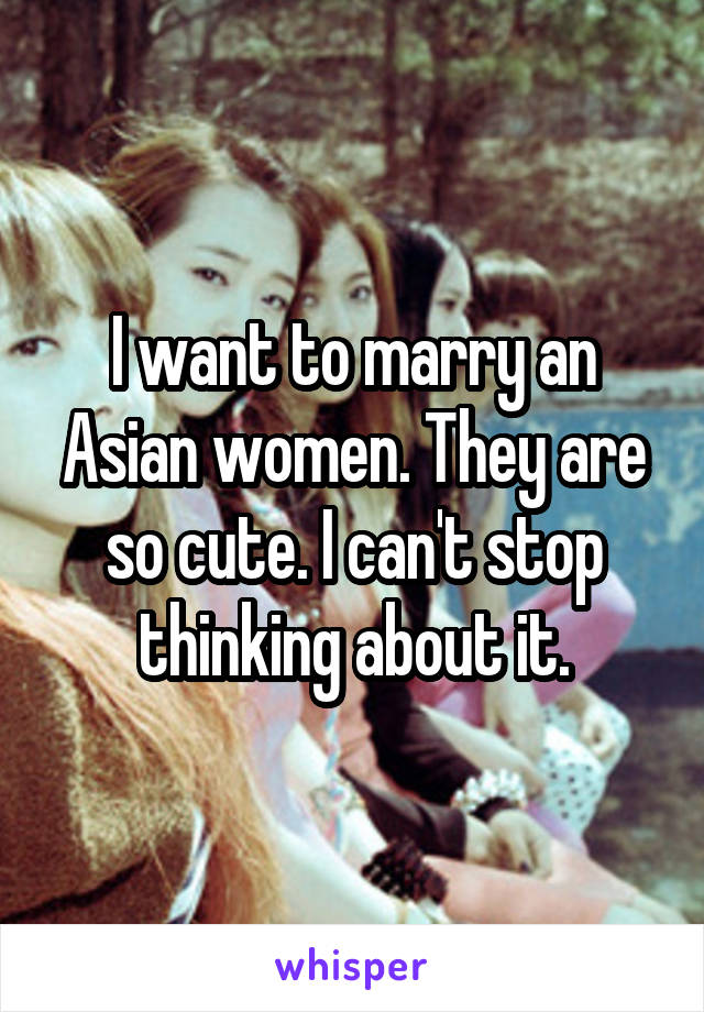 I want to marry an Asian women. They are so cute. I can't stop thinking about it.