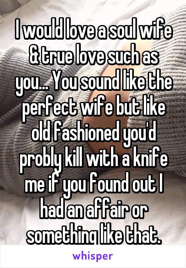 I would love a soul wife & true love such as you... You sound like the perfect wife but like old fashioned you'd probly kill with a knife me if you found out I had an affair or something like that.